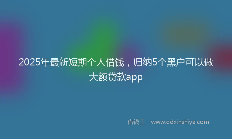 2025年最新短期个人借钱，归纳5个黑户可以做大额贷款app