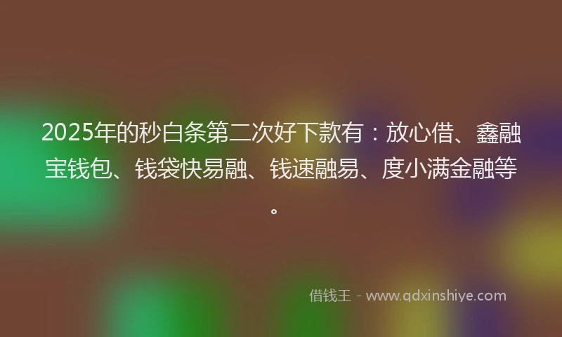 2025年的秒白条第二次好下款有：放心借、鑫融宝钱包、钱袋快易融、钱速融易、度小满金融等。