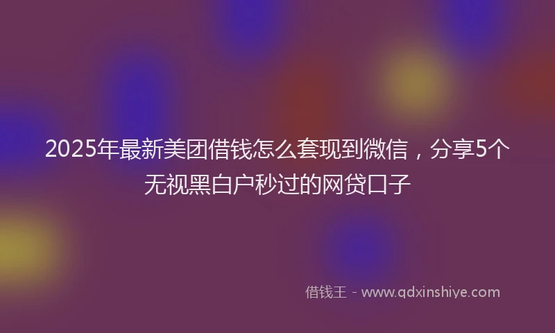 2025年最新美团借钱怎么套现到微信，分享5个无视黑白户秒过的网贷口子