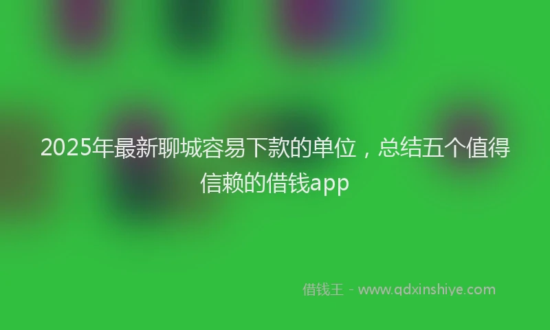 2025年最新聊城容易下款的单位，总结五个值得信赖的借钱app