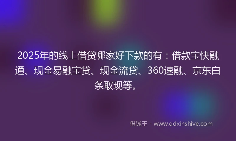 2025年的线上借贷哪家好下款的有：借款宝快融通、现金易融宝贷、现金流贷、360速融、京东白条取现等。
