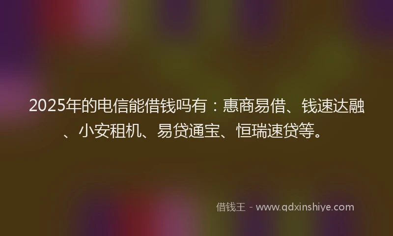 2025年的电信能借钱吗有：惠商易借、钱速达融、小安租机、易贷通宝、恒瑞速贷等。