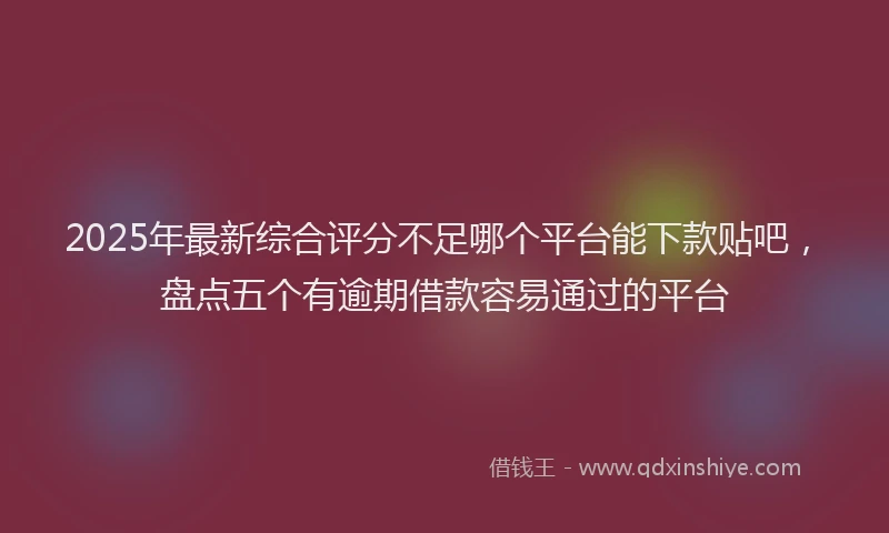 2025年最新综合评分不足哪个平台能下款贴吧，盘点五个有逾期借款容易通过的平台
