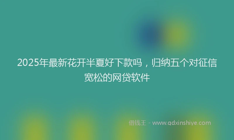 2025年最新花开半夏好下款吗，归纳五个对征信宽松的网贷软件
