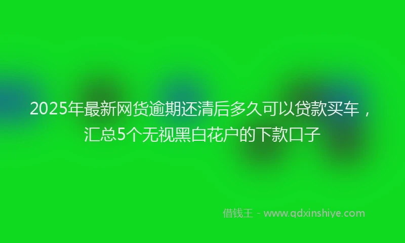 2025年最新网货逾期还清后多久可以贷款买车，汇总5个无视黑白花户的下款口子