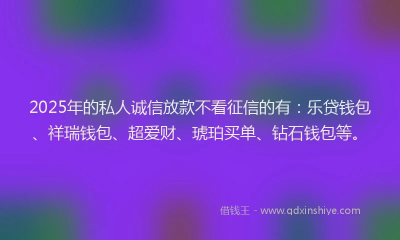 2025年的私人诚信放款不看征信的有：乐贷钱包、祥瑞钱包、超爱财、琥珀买单、钻石钱包等。