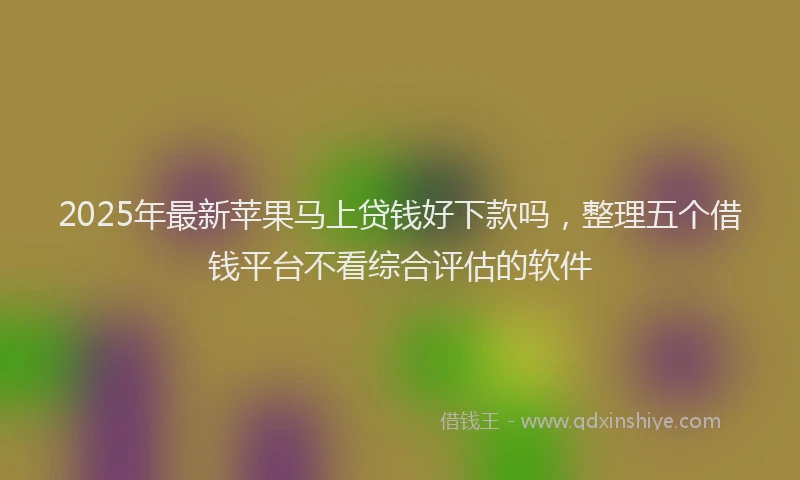 2025年最新苹果马上贷钱好下款吗，整理五个借钱平台不看综合评估的软件