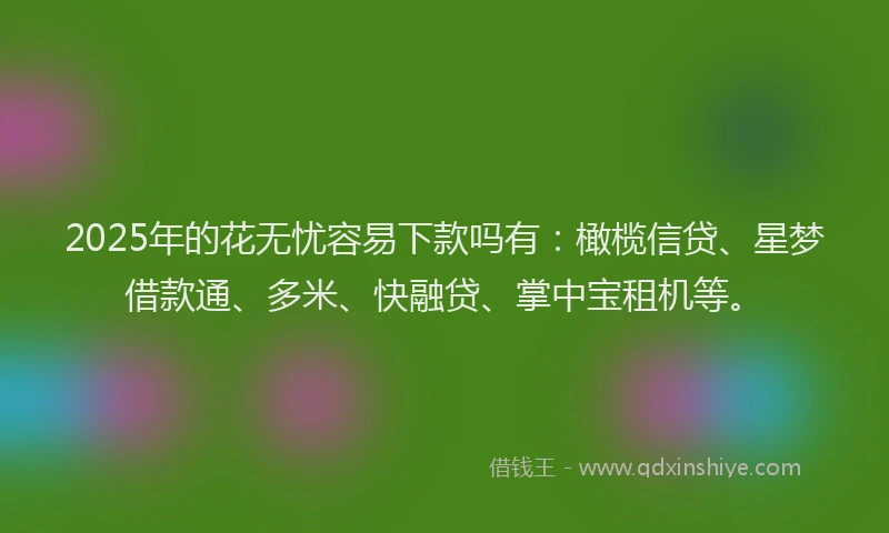 2025年的花无忧容易下款吗有：橄榄信贷、星梦借款通、多米、快融贷、掌中宝租机等。