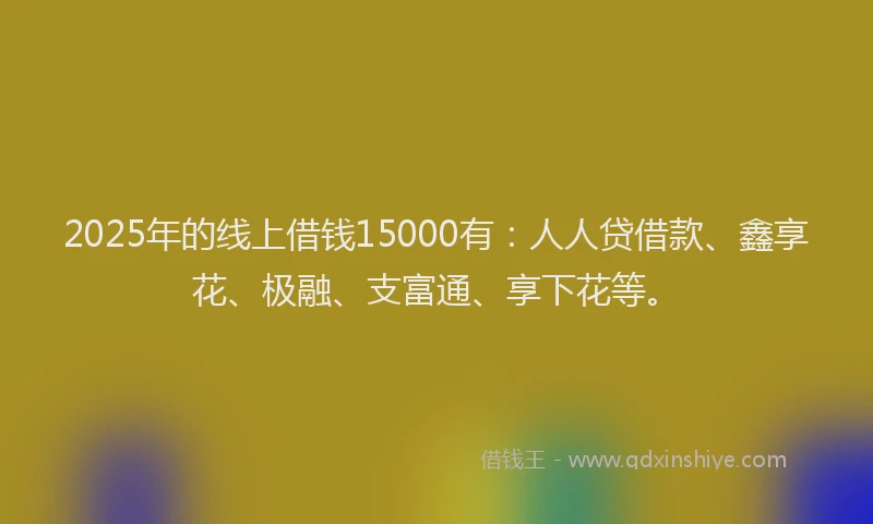 2025年的线上借钱15000有：人人贷借款、鑫享花、极融、支富通、享下花等。