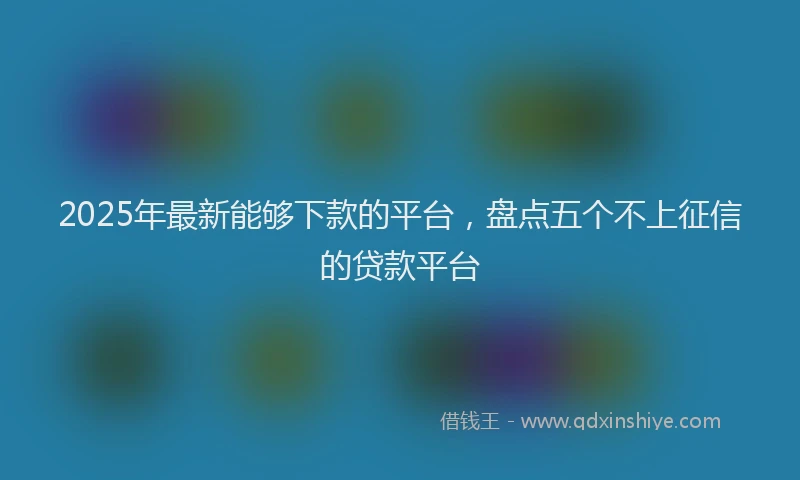 2025年最新能够下款的平台，盘点五个不上征信的贷款平台