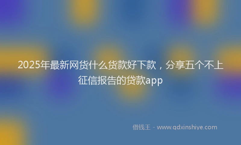2025年最新网货什么货款好下款，分享五个不上征信报告的贷款app