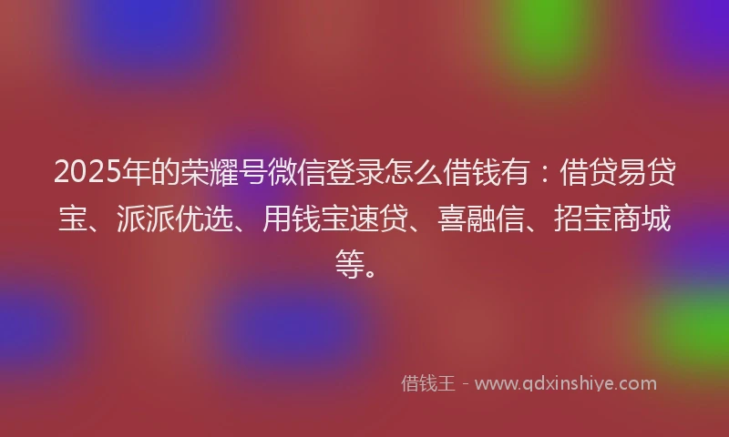 2025年的荣耀号微信登录怎么借钱有：借贷易贷宝、派派优选、用钱宝速贷、喜融信、招宝商城等。