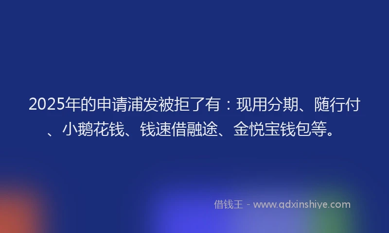 2025年的申请浦发被拒了有：现用分期、随行付、小鹅花钱、钱速借融途、金悦宝钱包等。
