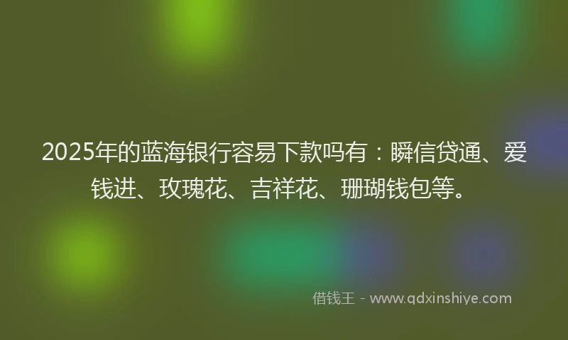 2025年的蓝海银行容易下款吗有：瞬信贷通、爱钱进、玫瑰花、吉祥花、珊瑚钱包等。