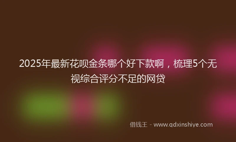 2025年最新花呗金条哪个好下款啊，梳理5个无视综合评分不足的网贷