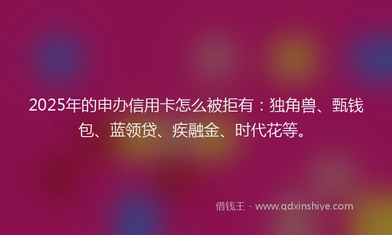 2025年的申办信用卡怎么被拒有：独角兽、甄钱包、蓝领贷、疾融金、时代花等。