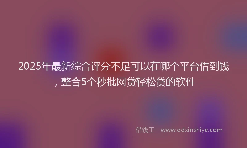 2025年最新综合评分不足可以在哪个平台借到钱，整合5个秒批网贷轻松贷的软件