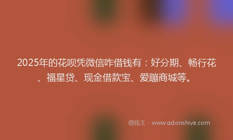 2025年的花呗凭微信咋借钱有：好分期、畅行花、福星贷、现金借款宝、爱蹦商城等。