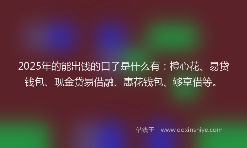2025年的能出钱的口子是什么有：橙心花、易贷钱包、现金贷易借融、惠花钱包、够享借等。