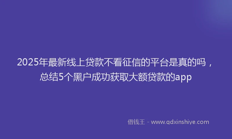 2025年最新线上贷款不看征信的平台是真的吗，总结5个黑户成功获取大额贷款的app