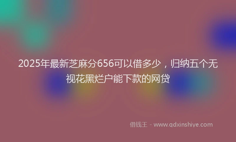 2025年最新芝麻分656可以借多少，归纳五个无视花黑烂户能下款的网贷