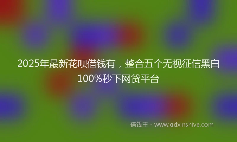 2025年最新花呗借钱有，整合五个无视征信黑白100%秒下网贷平台