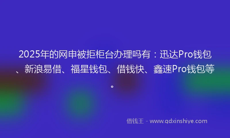 2025年的网申被拒柜台办理吗有：迅达Pro钱包、新浪易借、福星钱包、借钱快、鑫速Pro钱包等。