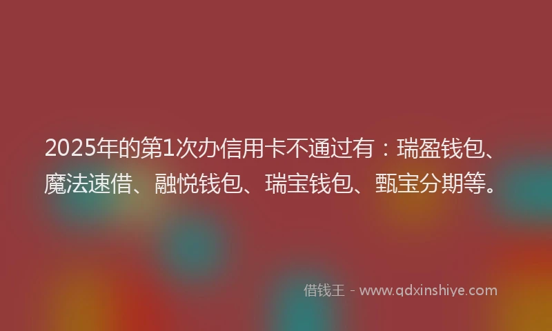 2025年的第1次办信用卡不通过有：瑞盈钱包、魔法速借、融悦钱包、瑞宝钱包、甄宝分期等。