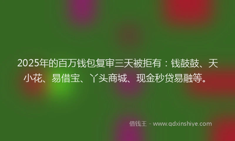 2025年的百万钱包复审三天被拒有：钱鼓鼓、天小花、易借宝、丫头商城、现金秒贷易融等。