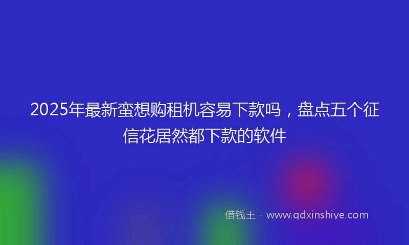 2025年最新蛮想购租机容易下款吗，盘点五个征信花居然都下款的软件