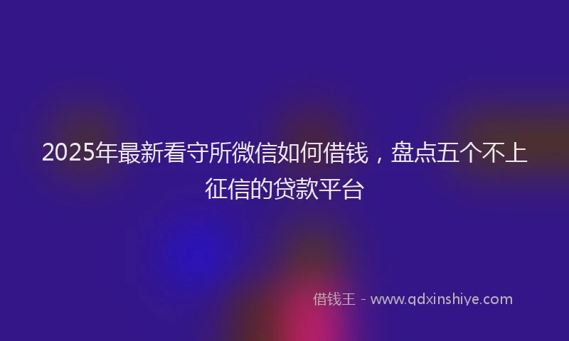 2025年最新看守所微信如何借钱，盘点五个不上征信的贷款平台
