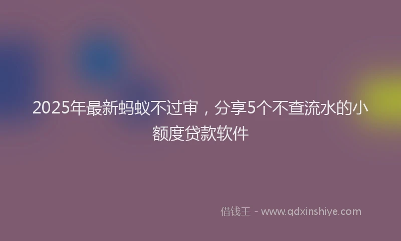 2025年最新蚂蚁不过审，分享5个不查流水的小额度贷款软件