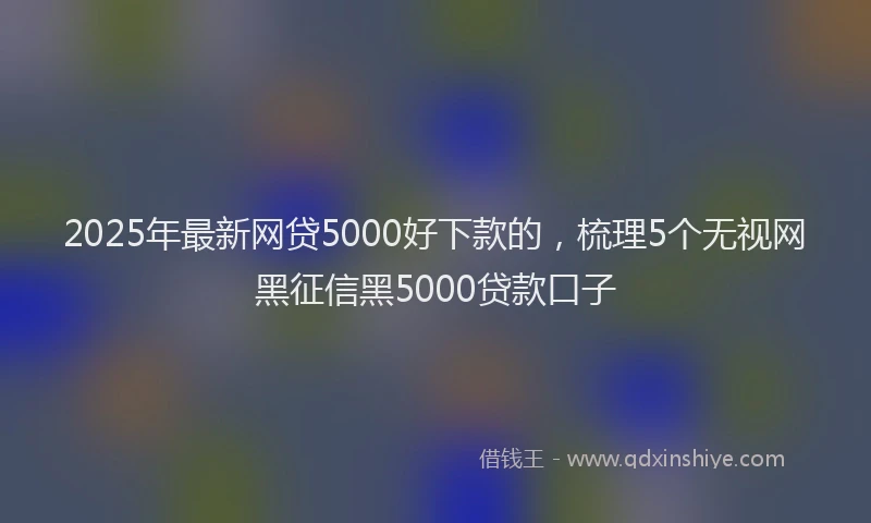 2025年最新网贷5000好下款的，梳理5个无视网黑征信黑5000贷款口子