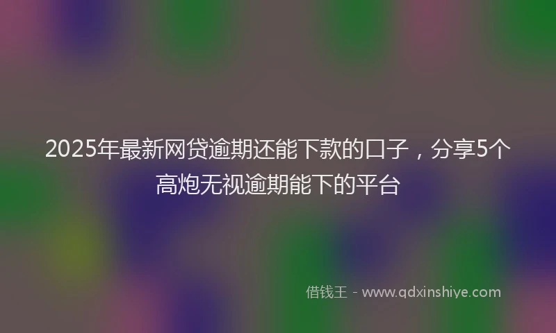 2025年最新网贷逾期还能下款的口子，分享5个高炮无视逾期能下的平台