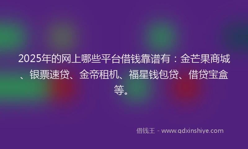 2025年的网上哪些平台借钱靠谱有：金芒果商城、银票速贷、金帝租机、福星钱包贷、借贷宝盒等。