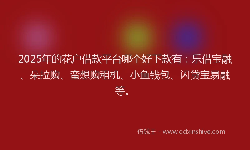 2025年的花户借款平台哪个好下款有：乐借宝融、朵拉购、蛮想购租机、小鱼钱包、闪贷宝易融等。