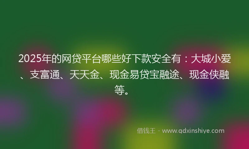 2025年的网贷平台哪些好下款安全有：大城小爱、支富通、天天金、现金易贷宝融途、现金侠融等。