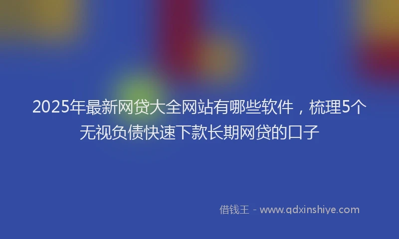 2025年最新网贷大全网站有哪些软件，梳理5个无视负债快速下款长期网贷的口子
