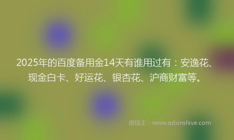 2025年的百度备用金14天有谁用过有：安逸花、现金白卡、好运花、银杏花、沪商财富等。