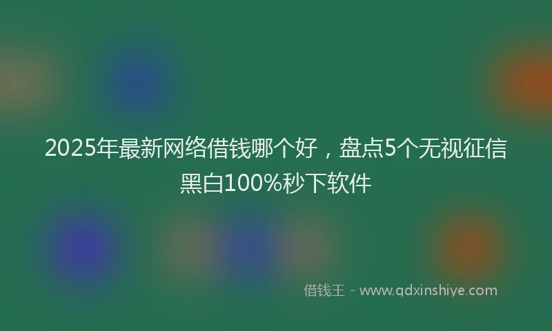 2025年最新网络借钱哪个好，盘点5个无视征信黑白100%秒下软件