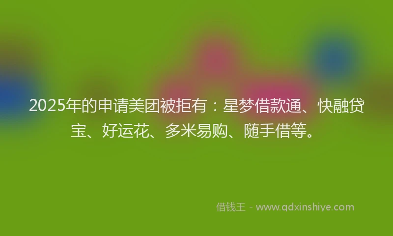 2025年的申请美团被拒有：星梦借款通、快融贷宝、好运花、多米易购、随手借等。