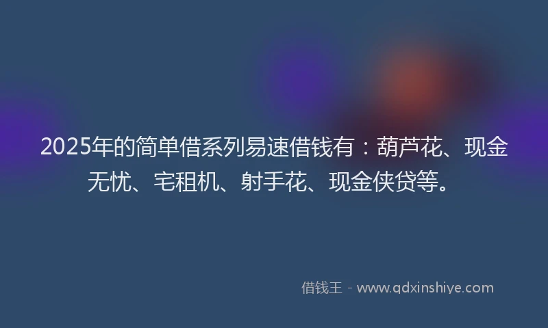 2025年的简单借系列易速借钱有：葫芦花、现金无忧、宅租机、射手花、现金侠贷等。