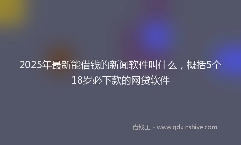 2025年最新能借钱的新闻软件叫什么，概括5个18岁必下款的网贷软件