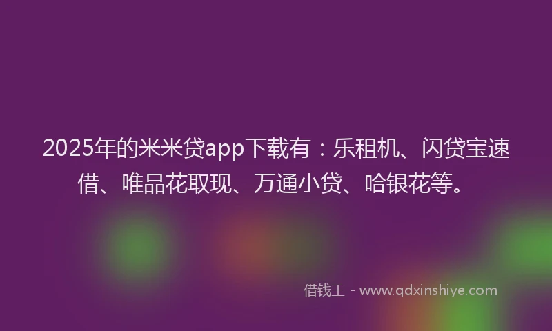 2025年的米米贷app下载有：乐租机、闪贷宝速借、唯品花取现、万通小贷、哈银花等。
