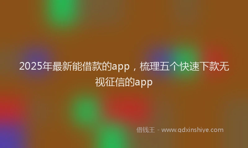2025年最新能借款的app，梳理五个快速下款无视征信的app