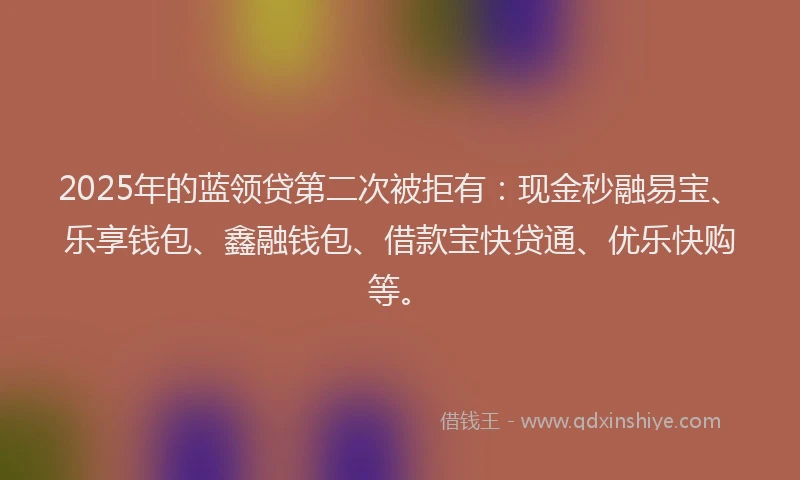 2025年的蓝领贷第二次被拒有：现金秒融易宝、乐享钱包、鑫融钱包、借款宝快贷通、优乐快购等。