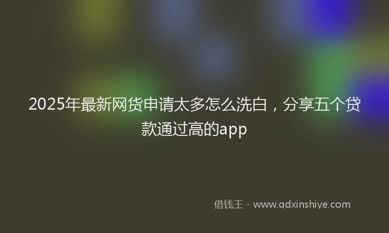 2025年最新网货申请太多怎么洗白，分享五个贷款通过高的app