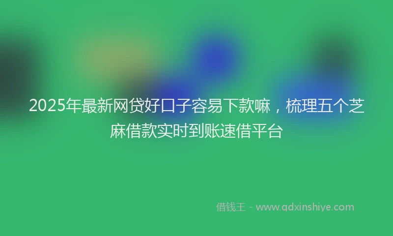 2025年最新网贷好口子容易下款嘛，梳理五个芝麻借款实时到账速借平台
