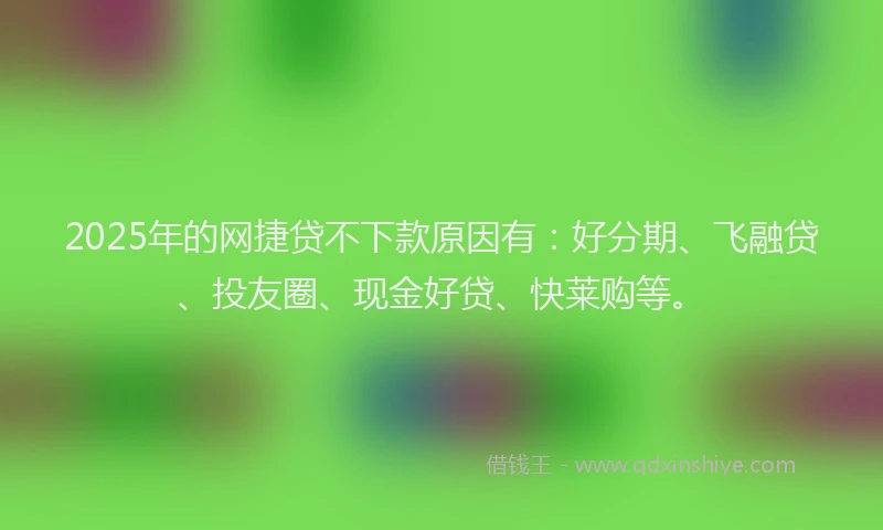 2025年的网捷贷不下款原因有：好分期、飞融贷、投友圈、现金好贷、快莱购等。