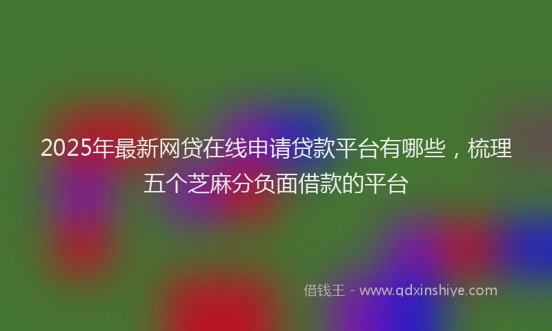 2025年最新网贷在线申请贷款平台有哪些，梳理五个芝麻分负面借款的平台